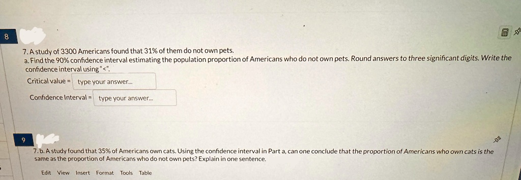 8
7. A study of 3300 Americans found that 31% of them do not own pets.
a. Find the 90% confidence interval estimating the population proportion of Americans who do not own pets. Round answers to three significant digits. Write the
confidence interval using "<".
Critical value = type your answer...
Confidence Interval = type your answer...
9
7. b. A study found that 35% of Americans own cats. Using the confidence interval in Part a, can one conclude that the proportion of Americans who own cats is the
same as the proportion of Americans who do not own pets? Explain in one sentence.
Edit View Insert Format Tools Table