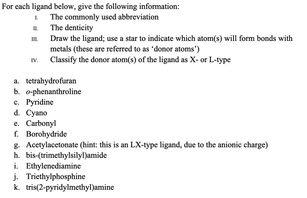 For each ligand below, give the following information:
I. The commonly used abbreviation
II. The denticity
III. Draw the ligand; use a star to indicate which atom(s) will form bonds with metals (these are referred to as 'donor atoms')
IV. Classify the donor atom(s) of the ligand as X- or L-type

a. tetrahydrofuran
b. o-phenanthroline
c. Pyridine
d. Cyano
e. Carbonyl
f. Borohydride
g. Acetylacetonate (hint: this is an LX-type ligand, due to the anionic charge)
h. bis-(trimethylsilyl)amide
i. Ethylenediamine
j. Triethylphosphine
k. tris(2-pyridylmethyl)amine