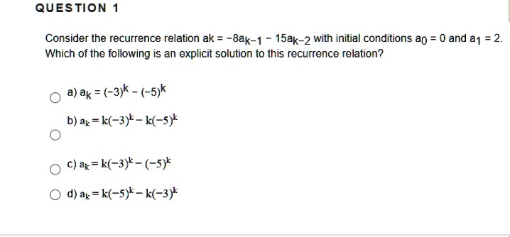Consider the recurrence relation ak = -8ak-1 - 15ak-2 with initial conditions a0 = 0 and a1 = 2.
Which of the following is an explicit solution to this recurrence relation?
a) ak = (-3)^k - (-5)^k
b) ak = k(-3)^k - k(-5)^k
c) ak = k(-3)^k - (-5)^k
d) ak = k(-5)^k - k(-3)^k