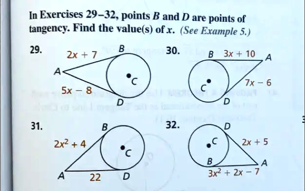 In Exercises 29-32, points B and D are points of
tangency. Find the value(s) of x. (See Example 5.)
29.
B
2x + 7
A
5x - 8
C
D
30.
B 3x + 10 A
C
7x - 6
D
31.
B
2x^2 + 4
A
22
C
D
32.
D
2x + 5
C
B
A
3x^2 + 2x - 7