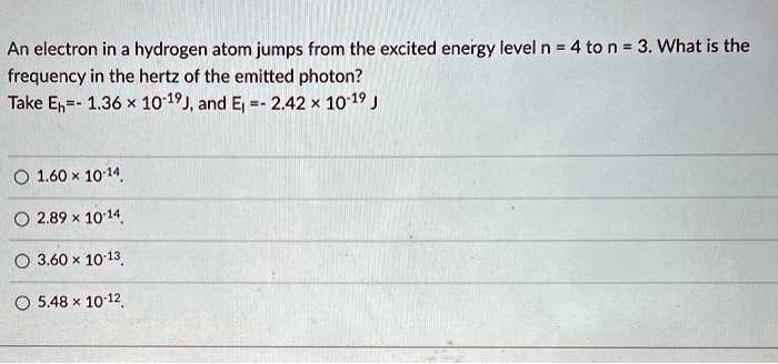 An electron in a hydrogen atom jumps from the excited energy level n = 4 to n = 3. What is the frequency in the hertz of the emitted photon?
Take Eh=- 1.36 !! 10-19J, and El =- 2.42 !! 10-19 J

1.60 !! 10-14
2.89 !! 10-14
3.60 !! 10-13
5.48 !! 10-12