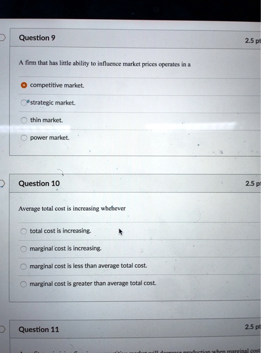 Question 9
A firm that has little ability to influence market prices operates in a
? competitive market.
strategic market.
thin market.
power market.
Question 10
Average total cost is increasing whenever
total cost is increasing.
marginal cost is increasing.
marginal cost is less than average total cost.
marginal cost is greater than average total cost.
Question 11
2.5 pt
2.5 p
2.5 pt