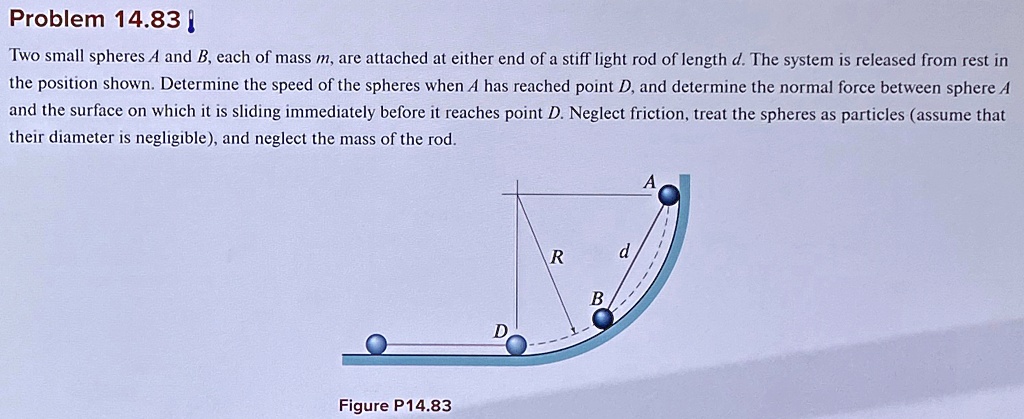 Problem 14.83
Two small spheres A and B, each of mass m, are attached at either end of a stiff light rod of length d. The system is released from rest in
the position shown. Determine the speed of the spheres when A has reached point D, and determine the normal force between sphere A
and the surface on which it is sliding immediately before it reaches point D. Neglect friction, treat the spheres as particles (assume that
their diameter is negligible), and neglect the mass of the rod.
Figure P14.83