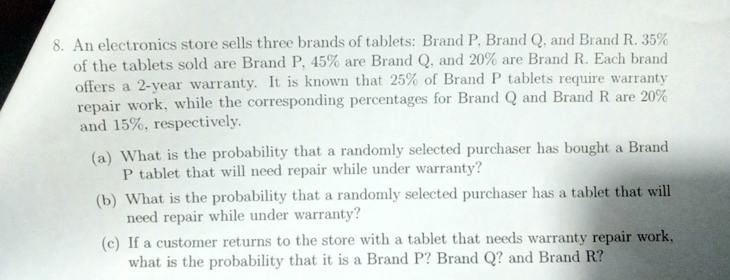 8. An electronics store sells three brands of tablets: Brand P, Brand Q, and Brand R. 35%\of the tablets sold are Brand P, 45% are Brand Q, and 20% are Brand R. Each brand\offers a 2-year warranty. It is known that 25% of Brand P tablets require warranty\repair work, while the corresponding percentages for Brand Q and Brand R are 20%\and 15%, respectively.\(a) What is the probability that a randomly selected purchaser has bought a Brand\P tablet that will need repair while under warranty?\(b) What is the probability that a randomly selected purchaser has a tablet that will\need repair while under warranty?\(c) If a customer returns to the store with a tablet that needs warranty repair work,\what is the probability that it is a Brand P? Brand Q? and Brand R?