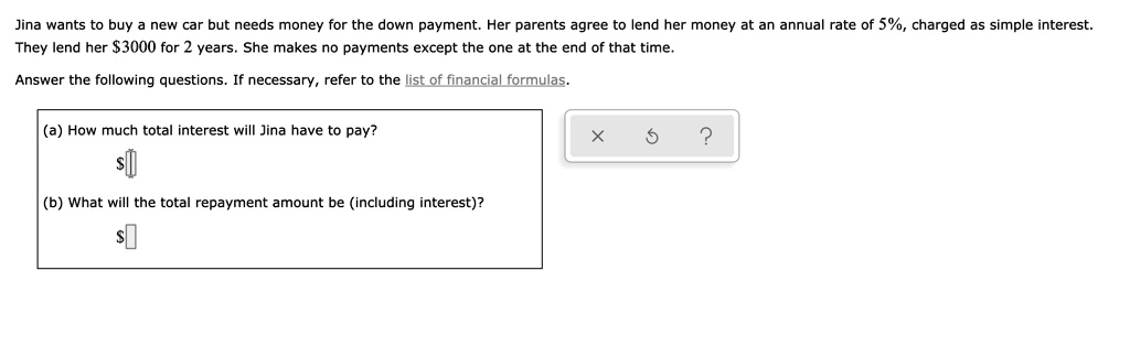 Jina wants to buy a new car but needs money for the down payment. Her parents agree to lend her money at an annual rate of 5%, charged as simple interest. They lend her $3000 for 2 years. She makes no payments except the one at the end of that time.

Answer the following questions. If necessary, refer to the list of financial formulas.

(a) How much total interest will Jina have to pay?
(b) What will the total repayment amount be (including interest)?