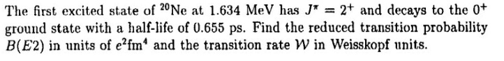 The first excited state of 20Ne at 1.634 MeV has J? = 2+ and decays to the 0+ ground state with a half-life of 0.655 ps. Find the reduced transition probability B(E2) in units of e2fm4 and the transition rate W in Weisskopf units.