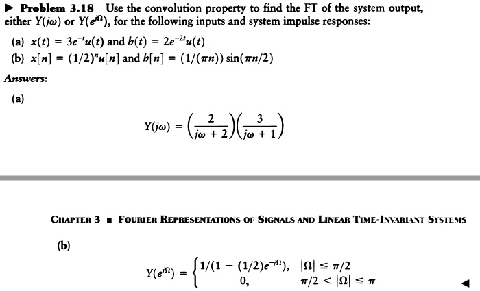Problem 3.18 Use the convolution property to find the FT of the system output, either Y(j?) or Y(e^j?), for the following inputs and system impulse responses:
(a) x(t) = 3e^-tu(t) and h(t) = 2e^-2tu(t).
(b) x[n] = (1/2)^nu[n] and h[n] = (1/(?n)) sin(?n/2)
Answers:
(a)
Y(j?) = (2 / (j? + 2))(3 / (j? + 1))
(b)
Y(e^j?) =  1/(1 - (1/2)e^-j?), |?| ? ?/2; 0, ?/2 < |?| ? ?