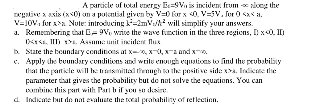 A particle of total energy E?=9V? is incident from -? along the negative x axis (x<0) on a potential given by V=0 for x <0, V=5V? for 0 <x< a, V=10V? for x>a. Note: introducing k²=2mV?/?² will simplify your answers.
a. Remembering that E?= 9V? write the wave function in the three regions, I) x<0, II) 0<x<a, III) x>a. Assume unit incident flux
b. State the boundary conditions at x=-?, x=0, x=a and x=?.
c. Apply the boundary conditions and write enough equations to find the probability that the particle will be transmitted through to the positive side x>a. Indicate the parameter that gives the probability but do not solve the equations. You can combine this part with Part b if you so desire.
d. Indicate but do not evaluate the total probability of reflection.