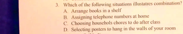 3. Which of the following situations illustrates combination?
A. Arrange books in a shelf
B. Assigning telephone numbers at home
C. Choosing househols chores to do after class
D. Selecting posters to hang in the walls of your room