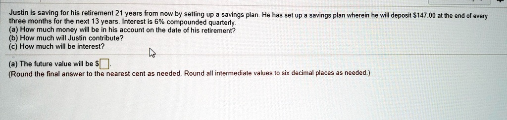 Justin is saving for his retirement 21 years from now by setting up a savings plan. He has set up a savings plan wherein he will deposit 147.00 at the end of every three months for the next 13 years. Interest is 6% compounded quarterly.
(a) How much money will be in his account on the date of his retirement?
(b) How much will Justin contribute?
(c) How much will be interest?
(a) The future value will be.
(Round the final answer to the nearest cent as needed. Round all intermediate values to six decimal places as needed.)