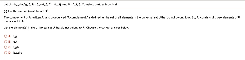 Let U = b,c,d,e,f,g,h, R = b,c,d,e, T = d,e,f, and S = d,f,h. Complete parts a through d.
(a) List the element(s) of the set R'.
The complement of A, written A' and pronounced "A complement," is defined as the set of all elements in the universal set U that do not belong to A. So, A' consists of those elements of U that are not in A.
List the element(s) in the universal set U that do not belong to R. Choose the correct answer below.
A. f,g
B. g,h
C. f,g,h
D. b,c,d,e