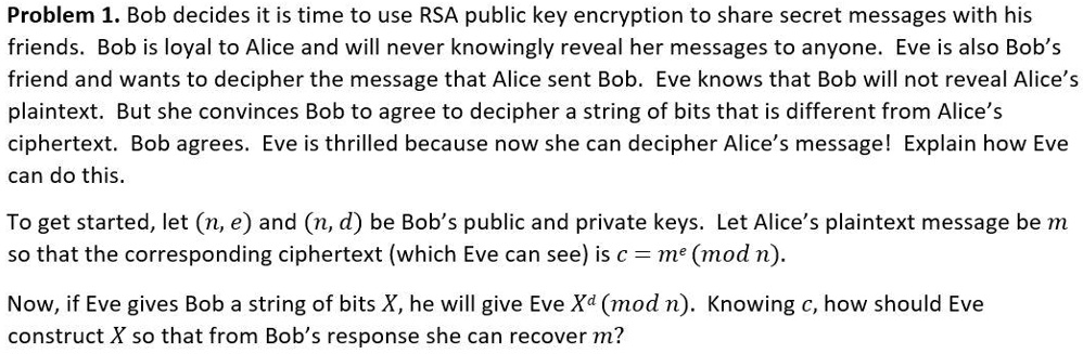 Problem 1. Bob decides it is time to use RSA public key encryption to share secret messages with his friends. Bob is loyal to Alice and will never knowingly reveal her messages to anyone. Eve is also Bob's friend and wants to decipher the message that Alice sent Bob. Eve knows that Bob will not reveal Alice's plaintext. But she convinces Bob to agree to decipher a string of bits that is different from Alice's ciphertext. Bob agrees. Eve is thrilled because now she can decipher Alice's message! Explain how Eve can do this. To get started, let (n, e) and (n, d) be Bob's public and private keys. Let Alice's plaintext message be m so that the corresponding ciphertext (which Eve can see) is c = m^e (mod n). Now, if Eve gives Bob a string of bits X, he will give Eve X^d (mod n). Knowing c, how should Eve construct X so that from Bob's response she can recover m?