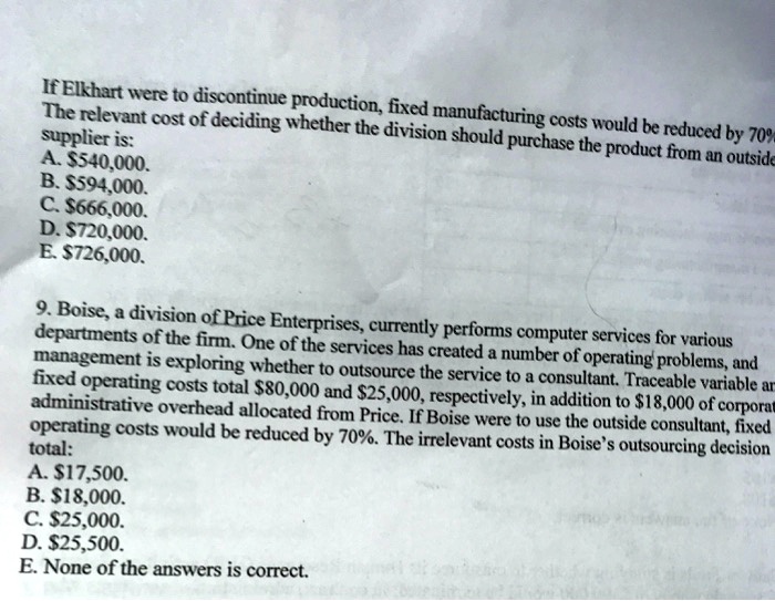 If Elkhart were to discontinue production, fixed manufacturing costs would be reduced by 70%
The relevant cost of deciding whether the division should purchase the product from an outside
supplier is:
A. 540,000.
B.594,000.
C. 666,000.
D.720,000.
E. 726,000.

9. Boise, a division of Price Enterprises, currently performs computer services for various
departments of the firm. One of the services has created a number of operating problems, and
management is exploring whether to outsource the service to a consultant. Traceable variable and
fixed operating costs total80,000 and 25,000, respectively, in addition to18,000 of corporate
administrative overhead allocated from Price. If Boise were to use the outside consultant, fixed
operating costs would be reduced by 70%. The irrelevant costs in Boise's outsourcing decision
total:
A. 17,500.
B.18,000.
C. 25,000.
D.25,500.
E. None of the answers is correct.