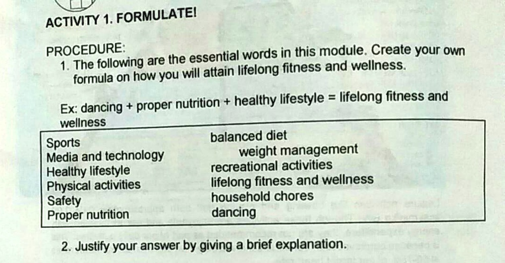 ACTIVITY 1. FORMULATE!

PROCEDURE:
1. The following are the essential words in this module. Create your own formula on how you will attain lifelong fitness and wellness.

Ex: dancing + proper nutrition + healthy lifestyle = lifelong fitness and wellness

Sports
Media and technology
Healthy lifestyle
Physical activities
Safety
Proper nutrition
balanced diet
weight management
recreational activities
lifelong fitness and wellness
household chores
dancing

2. Justify your answer by giving a brief explanation.