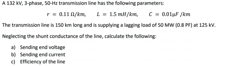 A 132 kV, 3-phase, 50-Hz transmission line has the following parameters:

r = 0.11 ?/km, L = 1.5 mH/km, C = 0.01?F /km

The transmission line is 150 km long and is supplying a lagging load of 50 MW (0.8 PF) at 125 kV.

Neglecting the shunt conductance of the line, calculate the following:

a) Sending end voltage
b) Sending end current
c) Efficiency of the line