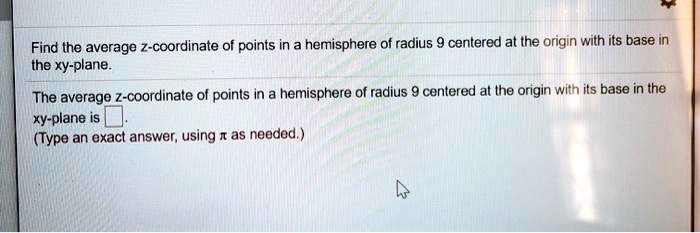 Find the average z-coordinate of points in a hemisphere of radius 9 centered at the origin with its base in the xy-plane.
The average z-coordinate of points in a hemisphere of radius 9 centered at the origin with its base in the xy-plane is 
(Type an exact answer, using pi as needed.)
