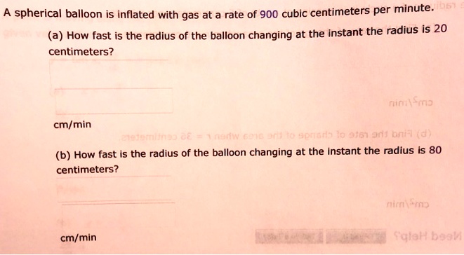 A spherical balloon is inflated with gas at a rate of 900 cubic centimeters per minute.
(a) How fast is the radius of the balloon changing at the instant the radius is 20
 centimeters?
cm/min
(b) How fast is the radius of the balloon changing at the instant the radius is 80
 centimeters?
cm/min
