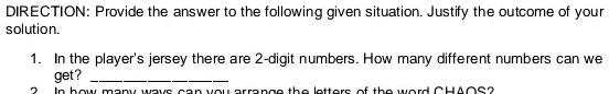 DIRECTION: Provide the answer to the following given situation. Justify the outcome of your solution.
1. In the player's jersey there are 2-digit numbers. How many different numbers can we get?
2. In how many ways can you arrange the letters of the word CHAOS?