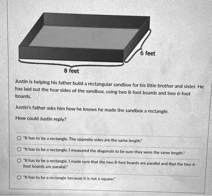 6 feet
8 feet
Justin is helping his father build a rectangular sandbox for his little brother and sister. He
has laid out the four sides of the sandbox, using two 8-foot boards and two 6-foot
boards.
Justin's father asks him how he knows he made the sandbox a rectangle.
How could Justin reply?
"It has to be a rectangle. The opposite sides are the same length."
"It has to be a rectangle. I measured the diagonals to be sure they were the same length."
"It has to be a rectangle. I made sure that the two 8-foot boards are parallel and that the two 6-
foot boards are parallel."
"It has to be a rectangle because it is not a square."