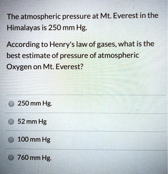 The atmospheric pressure at Mt. Everest in the
Himalayas is 250 mm Hg.
According to Henry's law of gases, what is the
best estimate of pressure of atmospheric
Oxygen on Mt. Everest?
250 mm Hg.
52 mm Hg
100 mm Hg
760 mm Hg.