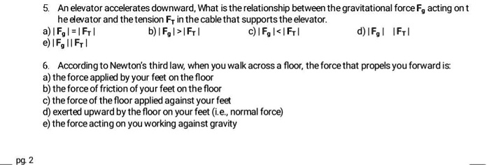 5. An elevator accelerates downward, What is the relationship between the gravitational force Fg acting on the elevator and the tension FT in the cable that supports the elevator.
a) |Fg| = |FT|   b) |Fg| > |FT|   c) |Fg| < |FT|   d) |Fg| |FT|
e) |Fg| || FT|

6. According to Newton’s third law, when you walk across a floor, the force that propels you forward is:
a) the force applied by your feet on the floor
b) the force of friction of your feet on the floor
c) the force of the floor applied against your feet
d) exerted upward by the floor on your feet (i.e., normal force)
e) the force acting on you working against gravity