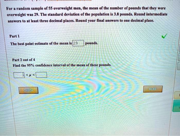 For a random sample of 55 overweight men, the mean of the number of pounds that they were overweight was 29. The standard deviation of the population is 3.8 pounds. Round intermediate answers to at least three decimal places. Round your final answers to one decimal place.

Part 1
The best point estimate of the mean is 29 pounds.

Part 2 out of 4
Find the 95% confidence interval of the mean of these pounds.

< ? <