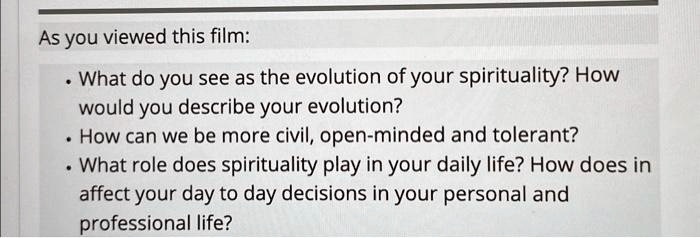 As you viewed this film:

• What do you see as the evolution of your spirituality? How
would you describe your evolution?
• How can we be more civil, open-minded and tolerant?
• What role does spirituality play in your daily life? How does in
affect your day to day decisions in your personal and
professional life?