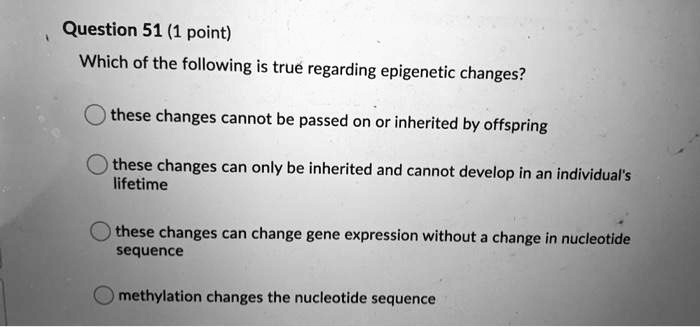 Which of the following is true regarding epigenetic changes?
these changes cannot be passed on or inherited by offspring
these changes can only be inherited and cannot develop in an individual's lifetime
these changes can change gene expression without a change in nucleotide sequence
methylation changes the nucleotide sequence