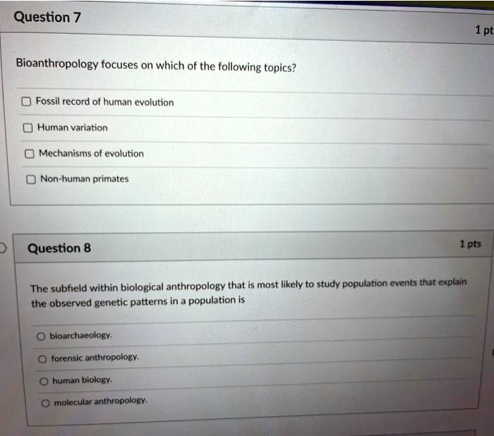 Question 7
Bioanthropology focuses on which of the following topics?
Fossil record of human evolution
Human variation
Mechanisms of evolution
Non-human primates
Question 8
The subfield within biological anthropology that is most likely to study population events that explain the observed genetic patterns in a population is
bioarchaeology.
forensic anthropology.
human biology.
molecular anthropology.