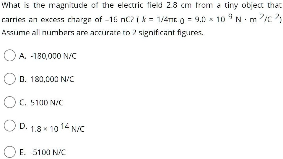 What is the magnitude of the electric field 2.8 cm from a tiny object that carries an excess charge of -16 nC? ( k = 1/4?? 0 = 9.0 × 10 9 N · m 2/C 2)
Assume all numbers are accurate to 2 significant figures.

A. -180,000 N/C
B. 180,000 N/C
C. 5100 N/C
D. 1.8 × 10 14 N/C
E. -5100 N/C