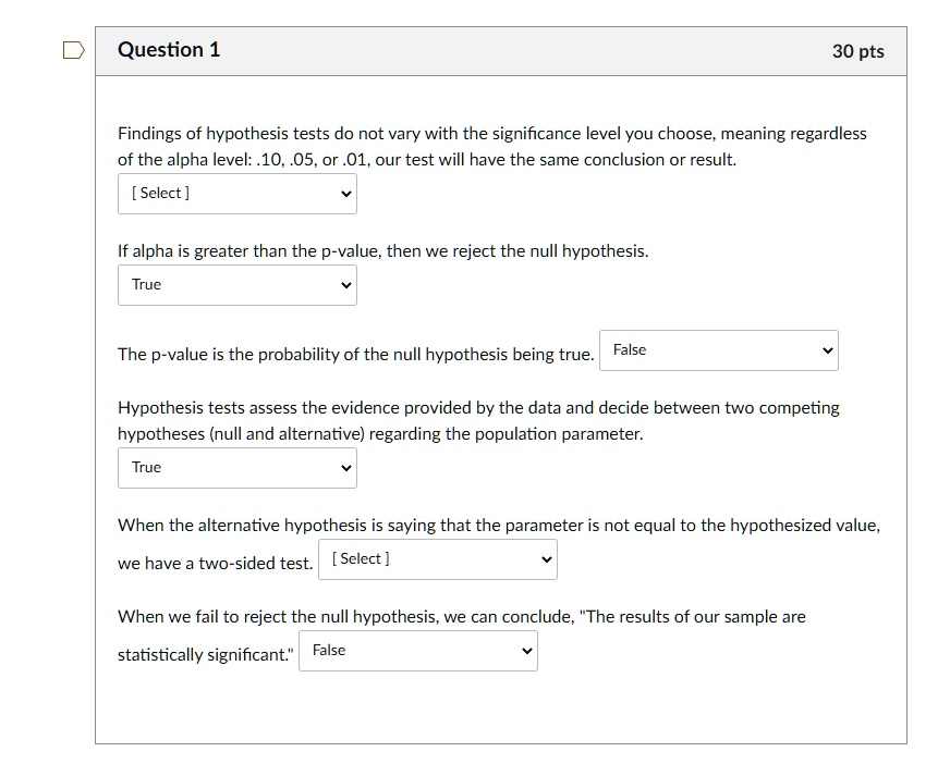 Findings of hypothesis tests do not vary with the significance level you choose, meaning regardless of the alpha level: .10, .05, or .01, our test will have the same conclusion or result.

If alpha is greater than the p-value, then we reject the null hypothesis.
True

The p-value is the probability of the null hypothesis being true. False

Hypothesis tests assess the evidence provided by the data and decide between two competing hypotheses (null and alternative) regarding the population parameter.
True

When the alternative hypothesis is saying that the parameter is not equal to the hypothesized value, we have a two-sided test.

When we fail to reject the null hypothesis, we can conclude, "The results of our sample are statistically significant." False