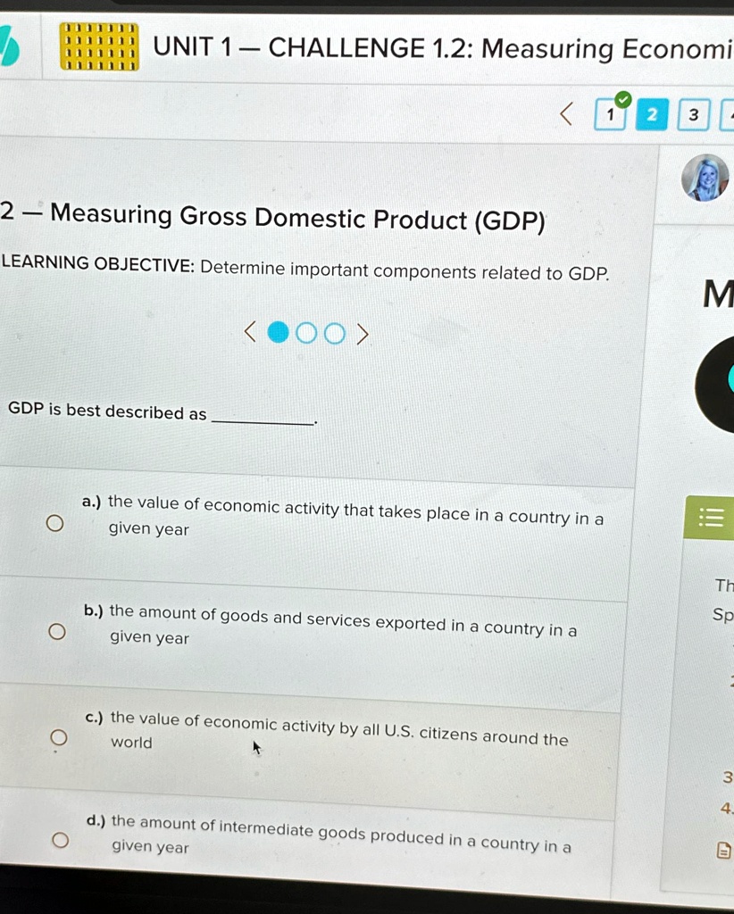 UNIT 1 — CHALLENGE 1.2: Measuring Economi
2 — Measuring Gross Domestic Product (GDP)
LEARNING OBJECTIVE: Determine important components related to GDP.
<???>
GDP is best described as .
a.) the value of economic activity that takes place in a country in a
given year
b.) the amount of goods and services exported in a country in a
given year
c.) the value of economic activity by all U.S. citizens around the
world
d.) the amount of intermediate goods produced in a country in a
given year
