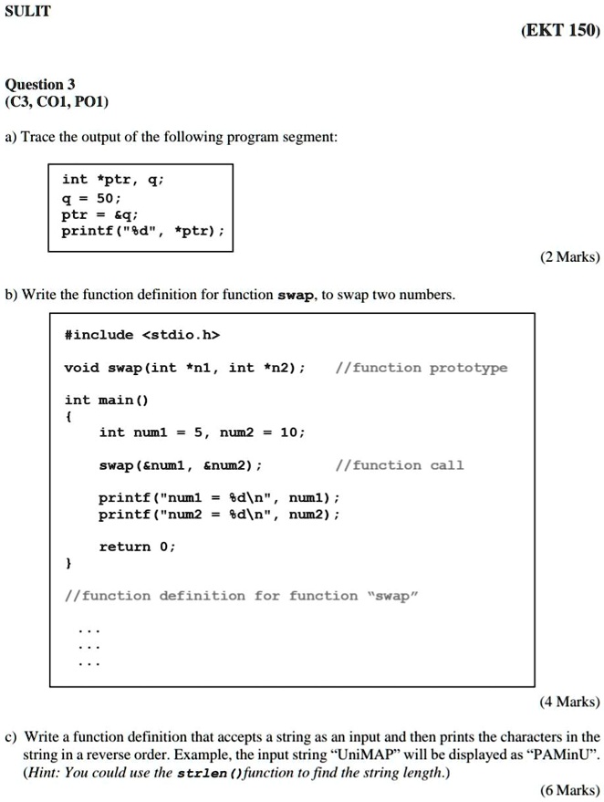 SULIT
Question 3
(C3, CO1, PO1)
a) Trace the output of the following program segment:
int *ptr, q;
q = 50;
ptr =    q;
printf("%d", *ptr);
b) Write the function definition for function swap, to swap two numbers.
#include <stdio.h>
void swap (int *n1, int *n2);
//function prototype
int main()

int num1 = 5, num2 = 10;
swap(   num1,    num2);
//function call
printf("num1 = %d\n", num1);
printf("num2 = %d\n", num2);
return 0;

//function definition for function "swap"
...
c) Write a function definition that accepts a string as an input and then prints the characters in the
string in a reverse order. Example, the input string "UniMAP" will be displayed as "PAMinU".
(Hint: You could use the strlen () function to find the string length.)
(EKT 150)
(2 Marks)
(4 Marks)
(6 Marks)