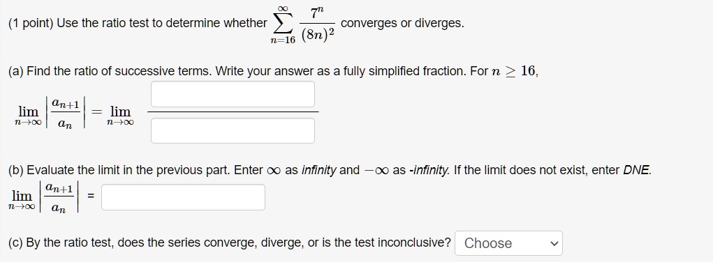 Use the ratio test to determine whether ?n=16^? 7^n / (8n)^2 converges or diverges.

(a) Find the ratio of successive terms. Write your answer as a fully simplified fraction. For n ? 16,
limn?? |an+1 / an| = limn?? 

(b) Evaluate the limit in the previous part. Enter ? as infinity and -? as -infinity. If the limit does not exist, enter DNE.
limn?? |an+1 / an| =

(c) By the ratio test, does the series converge, diverge, or is the test inconclusive? Choose