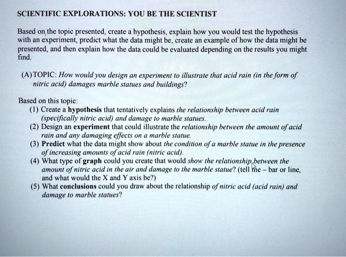 SCIENTIFIC EXPLORATIONS: YOU BE THE SCIENTIST

Based on the topic presented, create a hypothesis, explain how you would test the hypothesis with an experiment, predict what the data might be, create an example of how the data might be presented, and then explain how the data could be evaluated depending on the results you might find.

(A) TOPIC: How would you design an experiment to illustrate that acid rain (in the form of nitric acid) damages marble statues and buildings?

Based on this topic:
(1) Create a hypothesis that tentatively explains the relationship between acid rain (specifically nitric acid) and damage to marble statues.
(2) Design an experiment that could illustrate the relationship between the amount of acid rain and any damaging effects on a marble statue.
(3) Predict what the data might show about the condition of a marble statue in the presence of increasing amounts of acid rain (nitric acid).
(4) What type of graph could you create that would show the relationship between the amount of nitric acid in the air and damage to the marble statue? (tell me – bar or line, and what would the X and Y axis be?)
(5) What conclusions could you draw about the relationship of nitric acid (acid rain) and damage to marble statues?