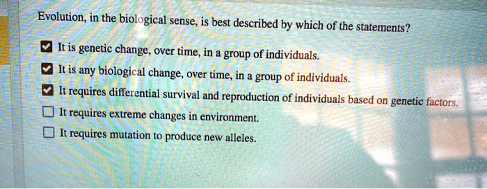 Evolution, in the biological sense, is best described by which of the statements?

It is genetic change, over time, in a group of individuals.
It is any biological change, over time, in a group of individuals.
It requires differential survival and reproduction of individuals based on genetic factors.
It requires extreme changes in environment.
It requires mutation to produce new alleles.