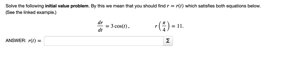 Solve the following initial value problem. By this we mean that you should find r = r(t) which satisfies both equations below.
(See the linked example.)
dr/dt = 3 cos(t) ,
r(pi/4) = 11.
ANSWER: r(t) =