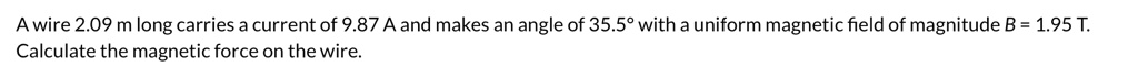 A wire 2.09 m long carries a current of 9.87 A and makes an angle of 35.5° with a uniform magnetic field of magnitude B = 1.95 T. Calculate the magnetic force on the wire.