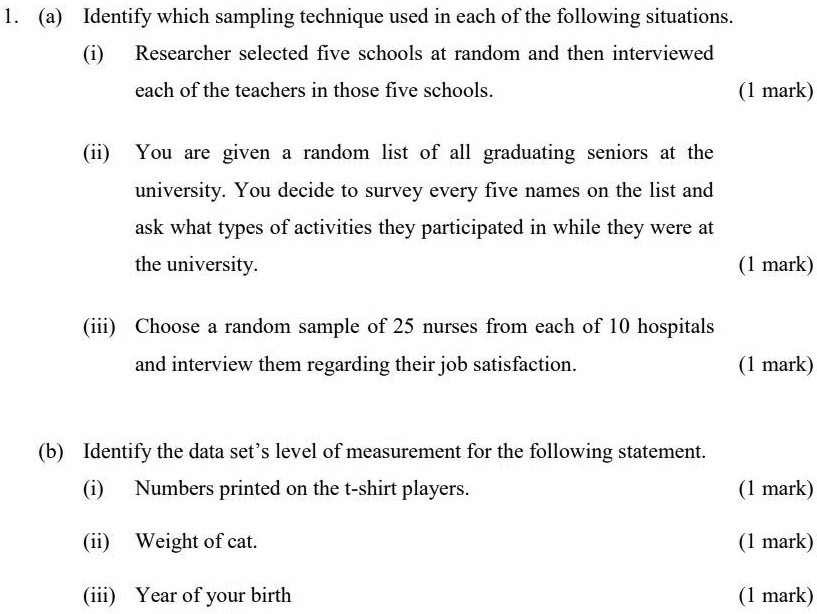 1. (a) Identify which sampling technique used in each of the following situations.
(i) Researcher selected five schools at random and then interviewed each of the teachers in those five schools.
(ii) You are given a random list of all graduating seniors at the university. You decide to survey every five names on the list and ask what types of activities they participated in while they were at the university.
(iii) Choose a random sample of 25 nurses from each of 10 hospitals and interview them regarding their job satisfaction.
(b) Identify the data set's level of measurement for the following statement.
(i) Numbers printed on the t-shirt players.
(ii) Weight of cat.
(iii) Year of your birth