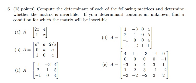 6. (15 points) Compute the determinant of each of the following matrices and determine whether the matrix is invertible. If your determinant contains an unknown, find a condition for which the matrix will be invertible.

(a) A = [2x 4; 1 x]

(b) A = [a^2 a 2/a; 0 a a; 1 0 a]

(c) A = [1 -3 4; 2 1 5; -1 0 4]

(d) A = [1 -3 0 4; 2 1 0 5; -1 0 0 4; -1 -2 1 1]

(e) A = [4 11 -3 -4 0; 0 0 0 0 -1; -3 5 4 3 1; 1 2 3 -1 -2; -2 -2 -2 2 2]