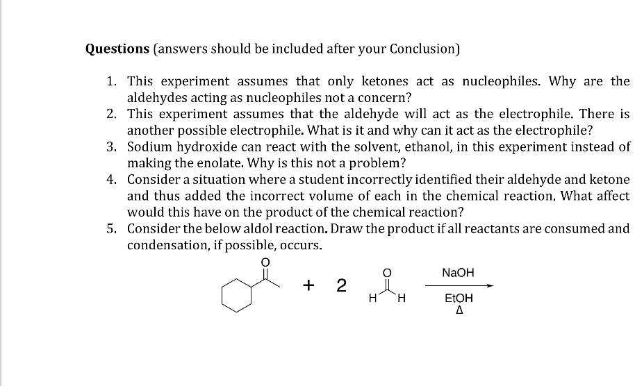 Questions (answers should be included after your Conclusion)
1. This experiment assumes that only ketones act as nucleophiles. Why are the
aldehydes acting as nucleophiles not a concern?
2. This experiment assumes that the aldehyde will act as the electrophile. There is
another possible electrophile. What is it and why can it act as the electrophile?
3. Sodium hydroxide can react with the solvent, ethanol, in this experiment instead of
making the enolate. Why is this not a problem?
4. Consider a situation where a student incorrectly identified their aldehyde and ketone
and thus added the incorrect volume of each in the chemical reaction. What affect
would this have on the product of the chemical reaction?
5. Consider the below aldol reaction. Draw the product if all reactants are consumed and
condensation, if possible, occurs.