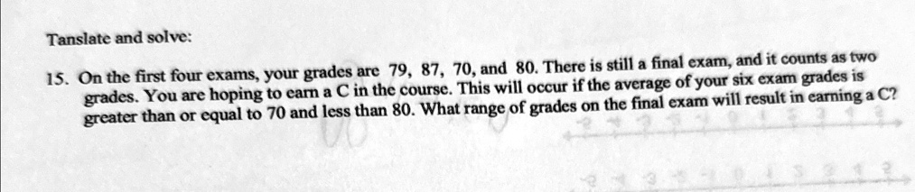 Translate and solve:
15. On the first four exams, your grades are 79, 87, 70, and 80. There is still a final exam, and it counts as two grades. You are hoping to earn a C in the course. This will occur if the average of your six exam grades is greater than or equal to 70 and less than 80. What range of grades on the final exam will result in earning a C?