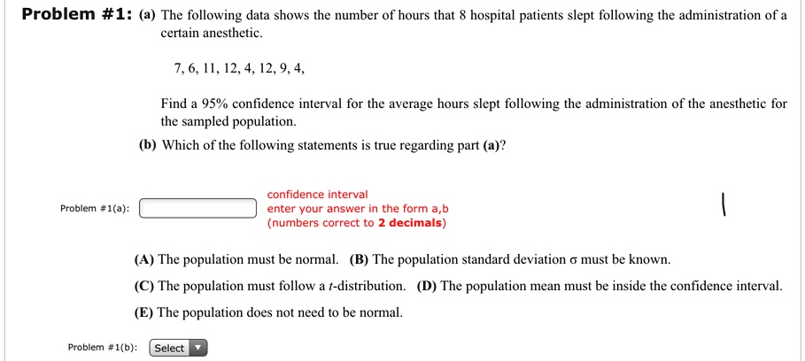 Problem #1: (a) The following data shows the number of hours that 8 hospital patients slept following the administration of a certain anesthetic.

7, 6, 11, 12, 4, 12, 9, 4,

Find a 95% confidence interval for the average hours slept following the administration of the anesthetic for the sampled population.
(b) Which of the following statements is true regarding part (a)?

Problem #1(a): 
confidence interval
enter your answer in the form a,b
(numbers correct to 2 decimals)

(A) The population must be normal. (B) The population standard deviation ? must be known.
(C) The population must follow a t-distribution. (D) The population mean must be inside the confidence interval.
(E) The population does not need to be normal.

Problem #1(b): Select