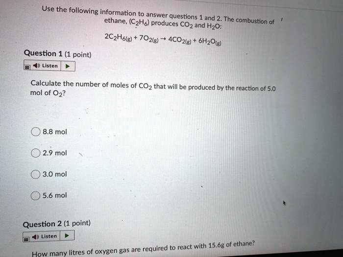 Use the following information to answer questions 1 and 2. The combustion of ethane, (C2H6) produces CO2 and H2O:

2C2H6(g) + 7O2(g) ? 4CO2(g) + 6H2O(g)

Question 1 (1 point)
Calculate the number of moles of CO2 that will be produced by the reaction of 5.0 mol of O2?

8.8 mol
2.9 mol
3.0 mol
5.6 mol

Question 2 (1 point)
How many litres of oxygen gas are required to react with 15.6g of ethane?
