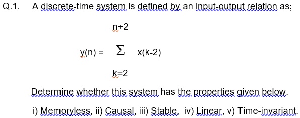 Q.1. A discrete-time system is defined by an input-output relation as;

y(n) = ∑k=2^n+2 x(k-2)

Determine whether this system has the properties given below.
i) Memoryless, ii) Causal, iii) Stable, iv) Linear, v) Time-invariant.