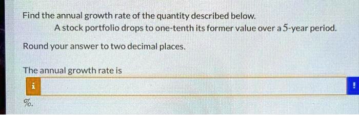 Find the annual growth rate of the quantity described below.
A stock portfolio drops to one-tenth its former value over a 5-year period.
Round your answer to two decimal places.
The annual growth rate is
%.