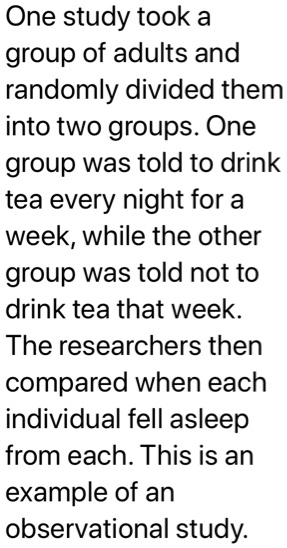 One study took a group of adults and randomly divided them into two groups. One group was told to drink tea every night for a week, while the other group was told not to drink tea that week. The researchers then compared when each individual fell asleep from each. This is an example of an observational study.