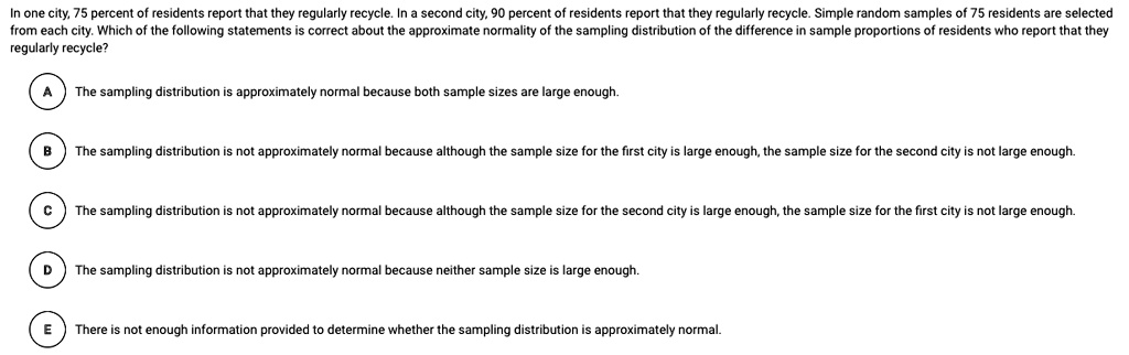 In one city, 75 percent of residents report that they regularly recycle. In a second city, 90 percent of residents report that they regularly recycle. Simple random samples of 75 residents are selected from each city. Which of the following statements is correct about the approximate normality of the sampling distribution of the difference in sample proportions of residents who report that they regularly recycle?
A
The sampling distribution is approximately normal because both sample sizes are large enough.
B
The sampling distribution is not approximately normal because although the sample size for the first city is large enough, the sample size for the second city is not large enough.
C
The sampling distribution is not approximately normal because although the sample size for the second city is large enough, the sample size for the first city is not large enough.
D
The sampling distribution is not approximately normal because neither sample size is large enough.
E
There is not enough information provided to determine whether the sampling distribution is approximately normal.