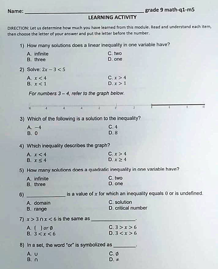 Name:  grade 9 math-q1-m5
LEARNING ACTIVITY
DIRECTION: Let us determine how much you have learned from this module. Read and understand each item, then choose the letter of your answer and put the letter before the number.
1) How many solutions does a linear inequality in one variable have?
A. infinite
B. three
C. two
D. one
2) Solve: 2x - 3 < 5
A. x < 4
B. x < 1
C. x > 4
D. x > 1
For numbers 3 - 4, refer to the graph below.
3) Which of the following is a solution to the inequality?
A. -4
B. 0
C. 4
D. 8
4) Which inequality describes the graph?
A. x < 4
B. x <= 4
C. x > 4
D. x >= 4
5) How many solutions does a quadratic inequality in one variable have?
A. infinite
B. three
C. two
D. one
6)  is a value of x for which an inequality equals 0 or is undefined.
A. domain
B. range
C. solution
D. critical number
7) x > 3 n x < 6 is the same as 
A.   or null
B. 3 < x < 6
C. 3 > x > 6
D. 3 < x > 6
8) In a set, the word "or" is symbolized as 
A. U
B. n
C. null
D. != 
