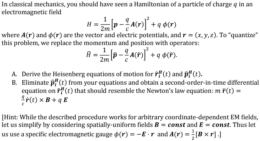 In classical mechanics, you should have seen a Hamiltonian of a particle of charge q in an
electromagnetic field

    H = (1)/(2m)[p - (q)/(c)A(r)]^2 + qϕ(r)

where A(r) and ϕ(r) are the vector and electric potentials, and r = (x, y, z). To “quantize”this problem, we replace the momentum and position with operators:

    Ĥ = (1)/(2m)[p̂ - (q)/(c)A(r̂)]^2 + qϕ(r̂).

A. Derive the Heisenberg equations of motion for r̂^H(t) and p̂^H(t).
B. Eliminate p̂^H(t) from your equations and obtain a second-order-in-time differential
equation on r̂^H(t) that should resemble the Newton's law equation: mr̈(t) =
(q)/(c)ṙ(t) × B + qE
[Hint: While the described procedure works for arbitrary coordinate-dependent EM fields,
let us simplify by considering spatially-uniform fields B = const and E = const. Thus let
us use a specific electromagnetic gauge ϕ(r) = -E · r and A(r) = (1)/(2)[B × r].]